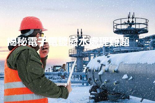 揭秘電子電鍍廢水處理難題？探尋綠色未來之路！